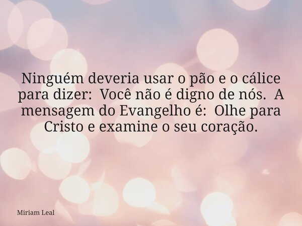 Ninguém deveria usar o pão e o cálice para dizer: Você não é digno de nós. A mensagem do Evangelho é: Olhe para Cristo e examine o seu coração.... Frase de Miriam Leal.