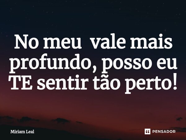 ⁠No meu vale mais profundo, posso eu TE sentir tão perto!... Frase de Miriam Leal.