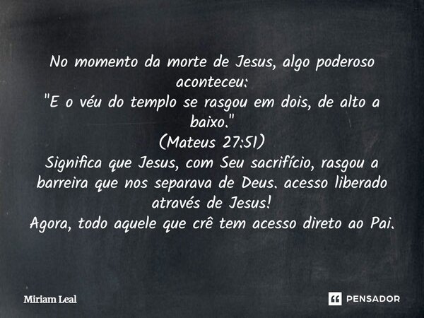 No momento da morte de Jesus, algo poderoso aconteceu: "E o véu do templo se rasgou em dois, de alto a baixo." (Mateus 27:51) Significa que Jesus, com... Frase de Miriam Leal.