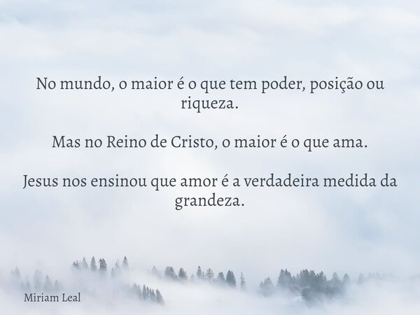 No mundo, o maior é o que tem poder, posição ou riqueza. Mas no Reino de Cristo, o maior é o que ama. Jesus nos ensinou que amor é a verdadeira medida da grande... Frase de Miriam Leal.