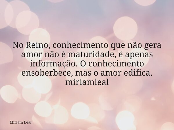 No Reino, conhecimento que não gera amor não é maturidade, é apenas informação. O conhecimento ensoberbece, mas o amor edifica. miriamleal... Frase de Miriam Leal.