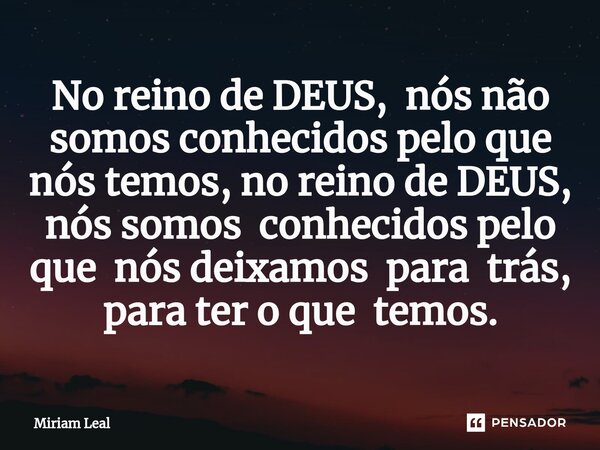 ⁠No reino de DEUS, nós não somos conhecidos pelo que nós temos, no reino de DEUS, nós somos conhecidos pelo que nós deixamos para trás, para ter o que temos.... Frase de Miriam Leal.