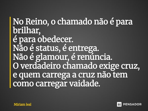 ⁠No Reino, o chamado não é para brilhar, é para obedecer. Não é status, é entrega. Não é glamour, é renúncia. O verdadeiro chamado exige cruz, e quem carrega a ... Frase de Miriam Leal.