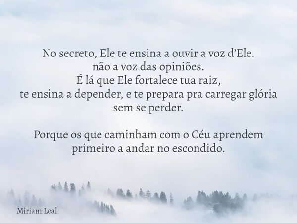 No secreto, Ele te ensina a ouvir a voz d’Ele. não a voz das opiniões. É lá que Ele fortalece tua raiz, te ensina a depender, e te prepara pra carregar glória s... Frase de Miriam Leal.