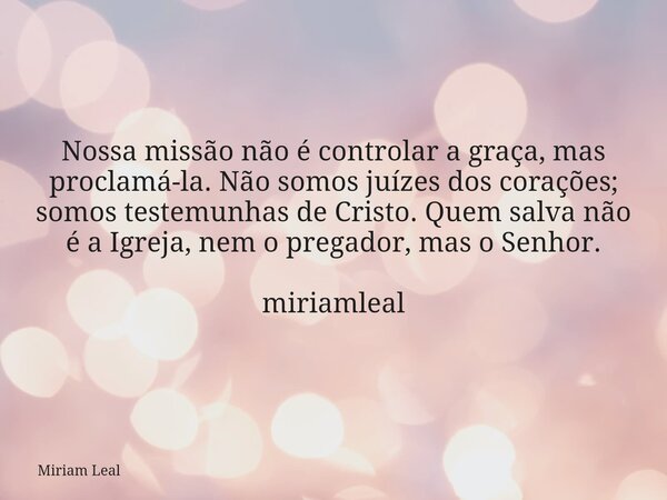 Nossa missão não é controlar a graça, mas proclamá-la. Não somos juízes dos corações; somos testemunhas de Cristo. Quem salva não é a Igreja, nem o pregador, ma... Frase de Miriam Leal.