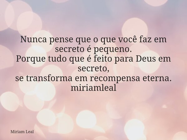 Nunca pense que o que você faz em secreto é pequeno. Porque tudo que é feito para Deus em secreto, se transforma em recompensa eterna. miriamleal... Frase de Miriam Leal.