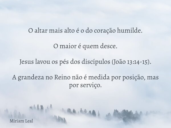 O altar mais alto é o do coração humilde. O maior é quem desce. Jesus lavou os pés dos discípulos (João 13:14-15). A grandeza no Reino não é medida por posição,... Frase de Miriam Leal.