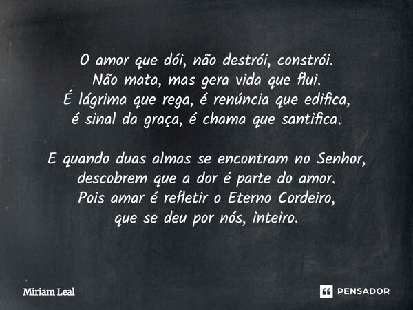 O amor que dói, não destrói, constrói. Não mata, mas gera vida que flui. É lágrima que rega, é renúncia que edifica, é sinal da graça, é chama que santifica. E ... Frase de Miriam Leal.