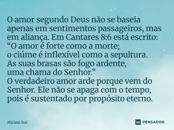 O amor segundo Deus não se baseia apenas em sentimentos passageiros, mas em aliança. Em Cantares 8:6 está escrito: “O amor é forte como a morte; o ciúme é infl... Frase de Miriam Leal.