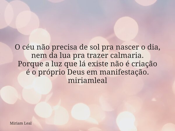 O céu não precisa de sol pra nascer o dia, nem da lua pra trazer calmaria. Porque a luz que lá existe não é criação é o próprio Deus em manifestação. miriamleal... Frase de Miriam Leal.