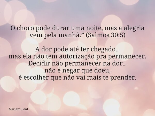 O choro pode durar uma noite, mas a alegria vem pela manhã.” (Salmos 30:5) A dor pode até ter chegado… mas ela não tem autorização pra permanecer. Decidir não p... Frase de Miriam Leal.