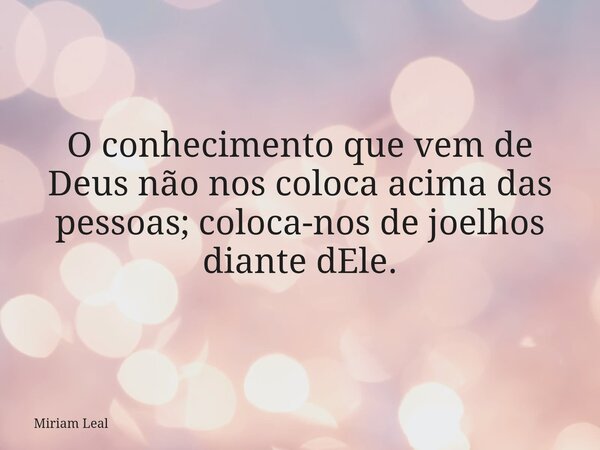 O conhecimento que vem de Deus não nos coloca acima das pessoas; coloca-nos de joelhos diante dEle.... Frase de Miriam Leal.