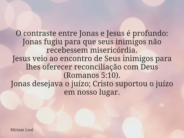 O contraste entre Jonas e Jesus é profundo: Jonas fugiu para que seus inimigos não recebessem misericórdia. Jesus veio ao encontro de Seus inimigos para lhes of... Frase de Miriam Leal.