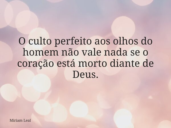 O culto perfeito aos olhos do homem não vale nada se o coração está morto diante de Deus.... Frase de Miriam Leal.