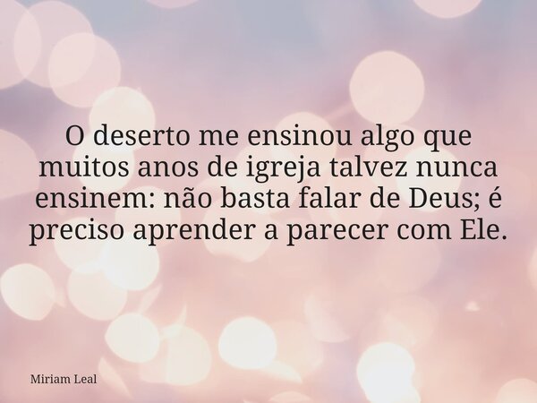 O deserto me ensinou algo que muitos anos de igreja talvez nunca ensinem: não basta falar de Deus; é preciso aprender a parecer com Ele.... Frase de Miriam Leal.