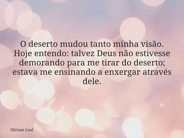 O deserto mudou tanto minha visão. Hoje entendo: talvez Deus não estivesse demorando para me tirar do deserto; estava me ensinando a enxergar através dele.... Frase de Miriam Leal.