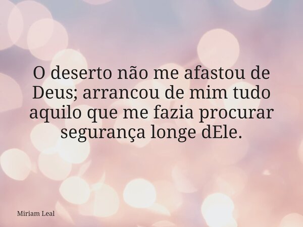 O deserto não me afastou de Deus; arrancou de mim tudo aquilo que me fazia procurar segurança longe dEle.... Frase de Miriam Leal.