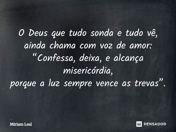 O Deus que tudo sonda e tudo vê, ainda chama com voz de amor: “Confessa, deixa, e alcança misericórdia, porque a luz sempre vence as trevas”.... Frase de Miriam Leal.