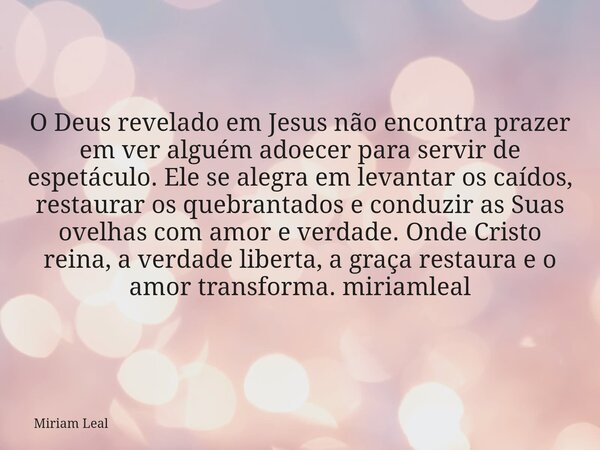 O Deus revelado em Jesus não encontra prazer em ver alguém adoecer para servir de espetáculo. Ele se alegra em levantar os caídos, restaurar os quebrantados e c... Frase de Miriam Leal.
