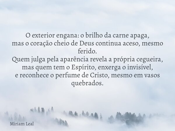 O exterior engana: o brilho da carne apaga, mas o coração cheio de Deus continua aceso, mesmo ferido. Quem julga pela aparência revela a própria cegueira, mas q... Frase de Miriam Leal.