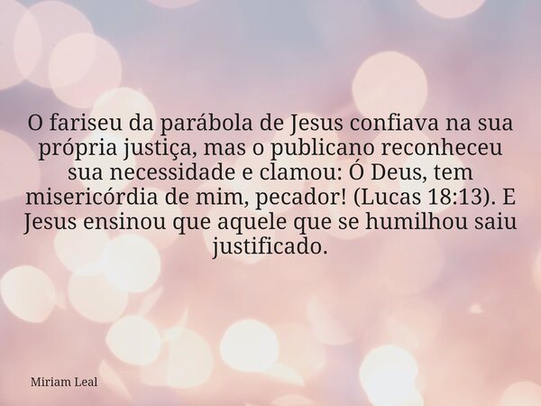 O fariseu da parábola de Jesus confiava na sua própria justiça, mas o publicano reconheceu sua necessidade e clamou: Ó Deus, tem misericórdia de mim, pecador! (... Frase de Miriam Leal.