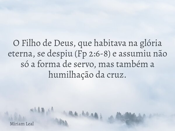 O Filho de Deus, que habitava na glória eterna, se despiu (Fp 2:6-8) e assumiu não só a forma de servo, mas também a humilhação da cruz.... Frase de Miriam Leal.