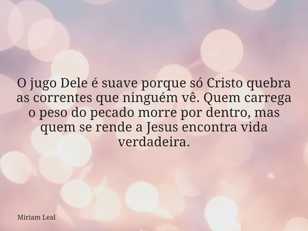 O jugo Dele é suave porque só Cristo quebra as correntes que ninguém vê. Quem carrega o peso do pecado morre por dentro, mas quem se rende a Jesus encontra vida... Frase de Miriam Leal.