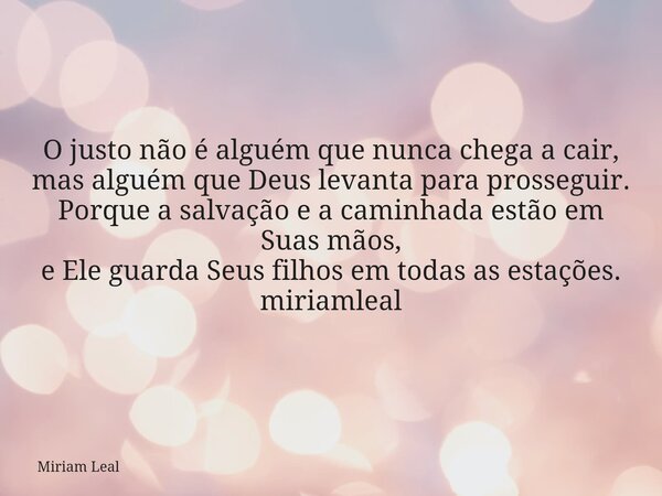O justo não é alguém que nunca chega a cair, mas alguém que Deus levanta para prosseguir. Porque a salvação e a caminhada estão em Suas mãos, e Ele guarda Seus ... Frase de Miriam Leal.