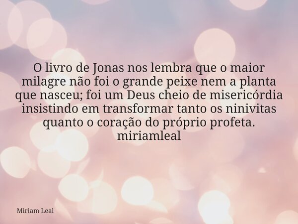 O livro de Jonas nos lembra que o maior milagre não foi o grande peixe nem a planta que nasceu; foi um Deus cheio de misericórdia insistindo em transformar tant... Frase de Miriam Leal.