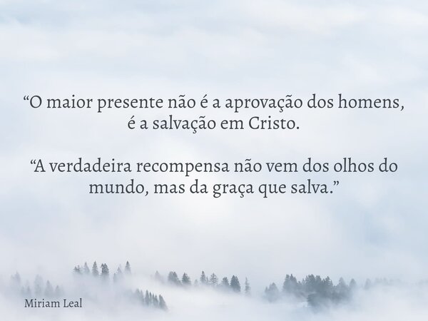 “O maior presente não é a aprovação dos homens, é a salvação em Cristo. “A verdadeira recompensa não vem dos olhos do mundo, mas da graça que salva.”... Frase de Miriam Leal.