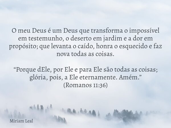 O meu Deus é um Deus que transforma o impossível em testemunho, o deserto em jardim e a dor em propósito; que levanta o caído, honra o esquecido e faz nova toda... Frase de Miriam Leal.