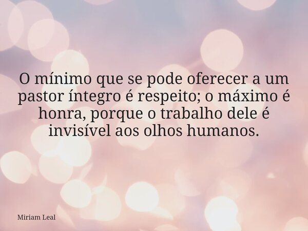 O mínimo que se pode oferecer a um pastor íntegro é respeito; o máximo é honra, porque o trabalho dele é invisível aos olhos humanos.... Frase de Miriam Leal.