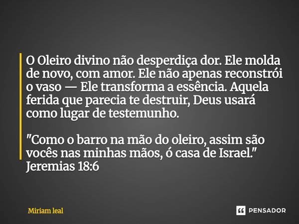 O Oleiro divino não desperdiça dor. Ele molda de novo, com amor. Ele não apenas reconstrói o vaso — Ele transforma a essência. Aquela ferida que parecia te dest... Frase de Miriam Leal.