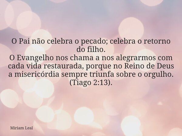 O Pai não celebra o pecado; celebra o retorno do filho. O Evangelho nos chama a nos alegrarmos com cada vida restaurada, porque no Reino de Deus a misericórdia ... Frase de Miriam Leal.