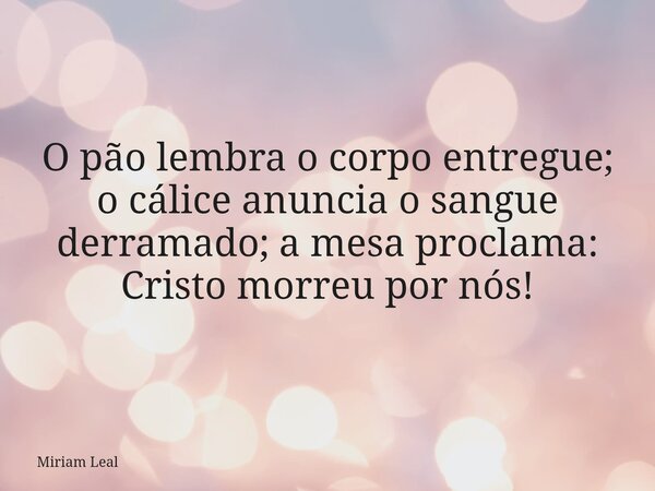 O pão lembra o corpo entregue; o cálice anuncia o sangue derramado; a mesa proclama: Cristo morreu por nós!... Frase de Miriam Leal.