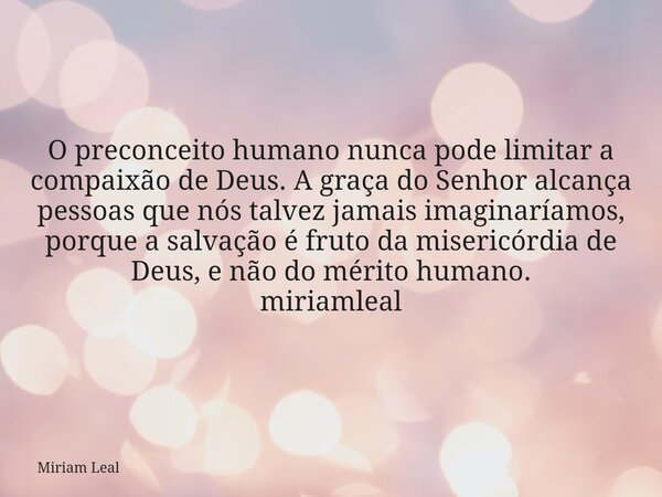 O preconceito humano nunca pode limitar a compaixão de Deus. A graça do Senhor alcança pessoas que nós talvez jamais imaginaríamos, porque a salvação é fruto da... Frase de Miriam Leal.