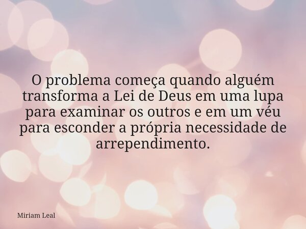 O problema começa quando alguém transforma a Lei de Deus em uma lupa para examinar os outros e em um véu para esconder a própria necessidade de arrependimento.... Frase de Miriam Leal.