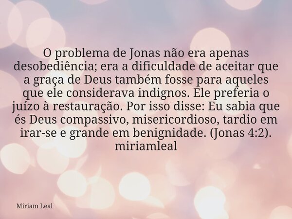 O problema de Jonas não era apenas desobediência; era a dificuldade de aceitar que a graça de Deus também fosse para aqueles que ele considerava indignos. Ele p... Frase de Miriam Leal.