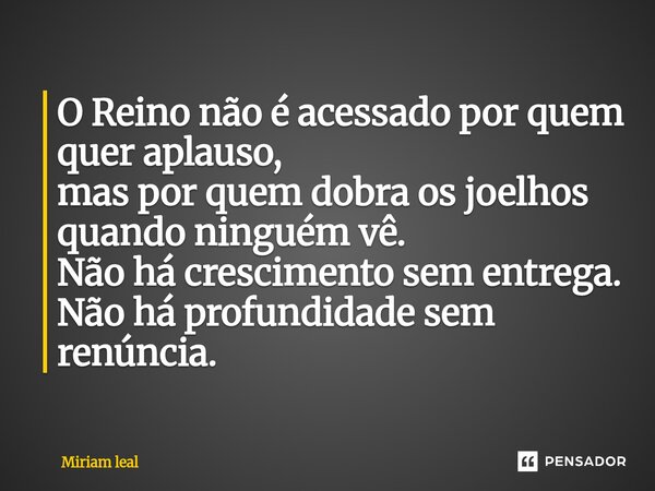 ⁠O Reino não é acessado por quem quer aplauso, mas por quem dobra os joelhos quando ninguém vê. Não há crescimento sem entrega. Não há profundidade sem renúncia... Frase de Miriam Leal.