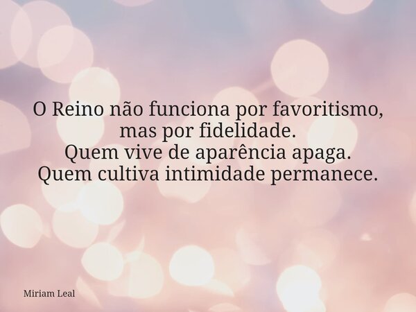 O Reino não funciona por favoritismo, mas por fidelidade. Quem vive de aparência apaga. Quem cultiva intimidade permanece.... Frase de Miriam Leal.