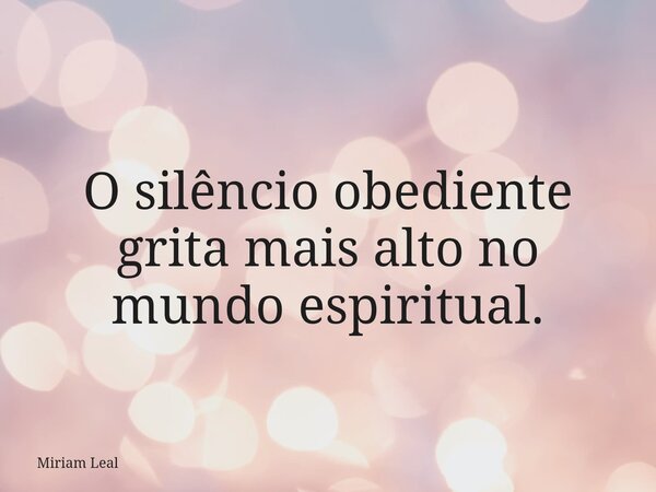O silêncio obediente grita mais alto no mundo espiritual.... Frase de Miriam Leal.