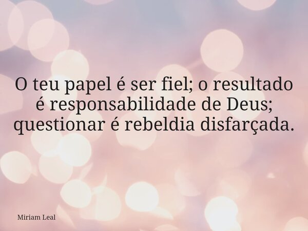 O teu papel é ser fiel; o resultado é responsabilidade de Deus; questionar é rebeldia disfarçada.... Frase de Miriam Leal.