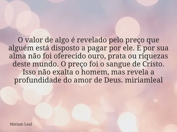 O valor de algo é revelado pelo preço que alguém está disposto a pagar por ele. E por sua alma não foi oferecido ouro, prata ou riquezas deste mundo. O preço fo... Frase de Miriam Leal.