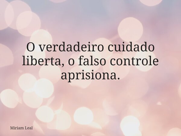 O verdadeiro cuidado liberta, o falso controle aprisiona.... Frase de Miriam Leal.