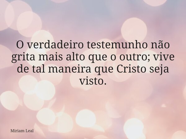 O verdadeiro testemunho não grita mais alto que o outro; vive de tal maneira que Cristo seja visto.... Frase de Miriam Leal.