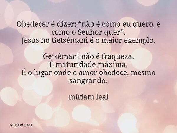 Obedecer é dizer: “não é como eu quero, é como o Senhor quer”. Jesus no Getsêmani é o maior exemplo. Getsêmani não é fraqueza. É maturidade máxima. É o lugar on... Frase de Miriam Leal.