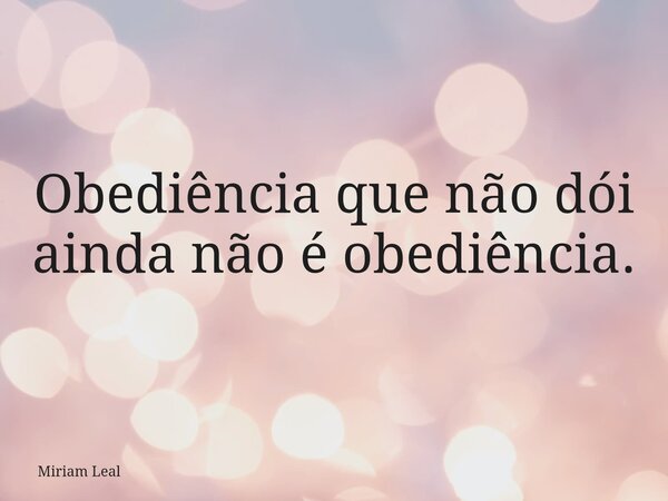 Obediência que não dói ainda não é obediência.... Frase de Miriam Leal.