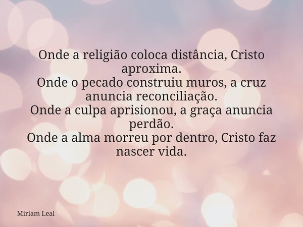 Onde a religião coloca distância, Cristo aproxima. Onde o pecado construiu muros, a cruz anuncia reconciliação. Onde a culpa aprisionou, a graça anuncia perdão.... Frase de Miriam Leal.