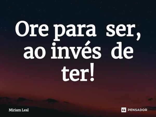 ⁠Ore para ser, ao invés de ter!... Frase de Miriam Leal.