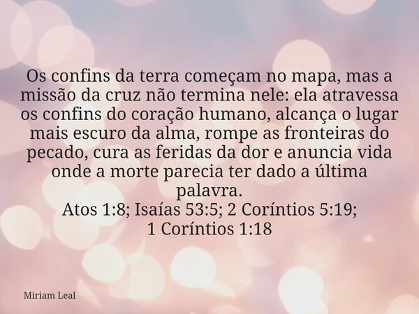 Os confins da terra começam no mapa, mas a missão da cruz não termina nele: ela atravessa os confins do coração humano, alcança o lugar mais escuro da alma, rom... Frase de Miriam Leal.